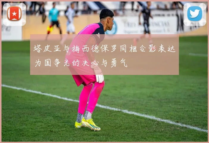 塔皮亚与梅西德保罗同框合影表达为国争光的决心与勇气