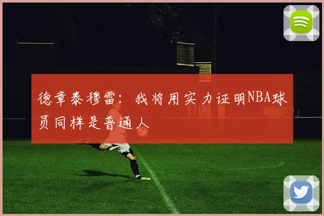 德章泰穆雷：我将用实力证明NBA球员同样是普通人
