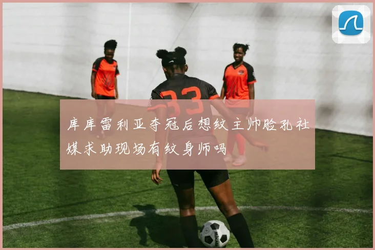 库库雷利亚夺冠后想纹主帅脸孔社媒求助现场有纹身师吗
